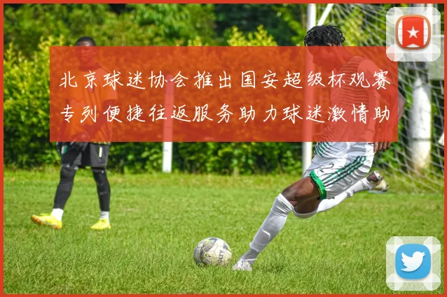 北京球迷协会推出国安超级杯观赛专列便捷往返服务助力球迷激情助阵