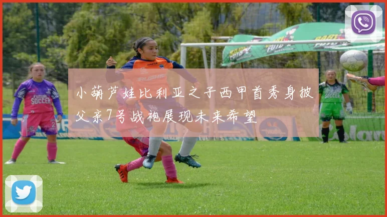 小葫芦娃比利亚之子西甲首秀身披父亲7号战袍展现未来希望