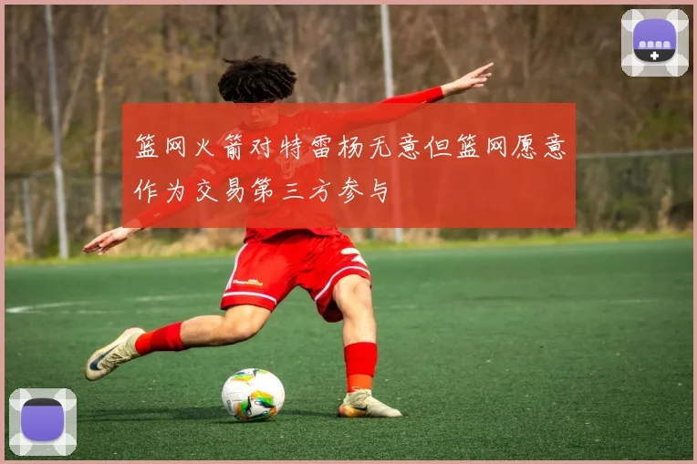 篮网火箭对特雷杨无意但篮网愿意作为交易第三方参与