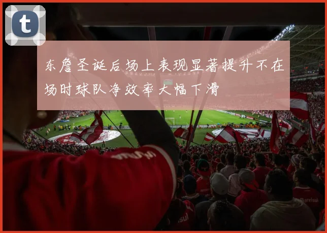 东詹圣诞后场上表现显著提升不在场时球队净效率大幅下滑