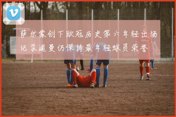 萨尔蒙创下欧冠历史第六年轻出场记录道曼仍保持最年轻球员荣誉