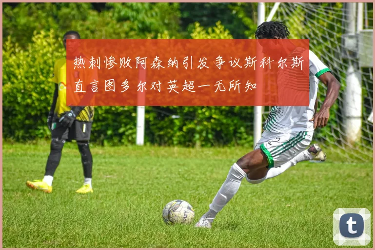 热刺惨败阿森纳引发争议斯科尔斯直言图多尔对英超一无所知