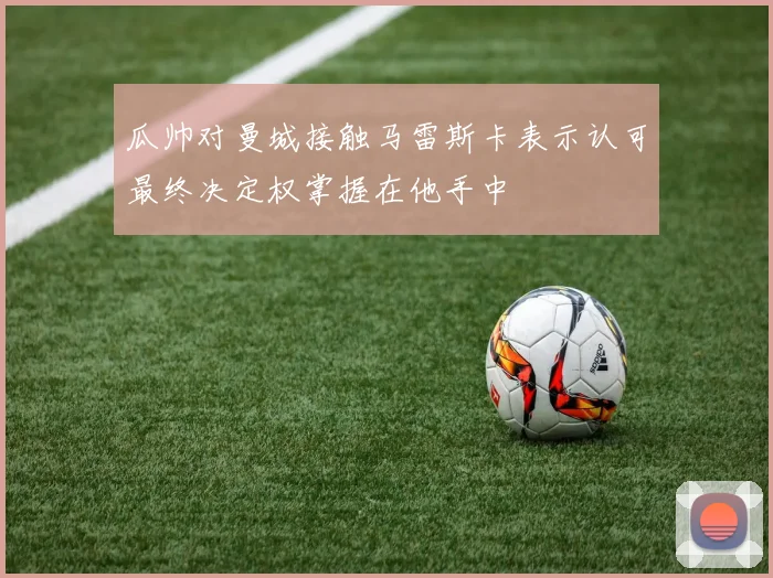瓜帅对曼城接触马雷斯卡表示认可最终决定权掌握在他手中