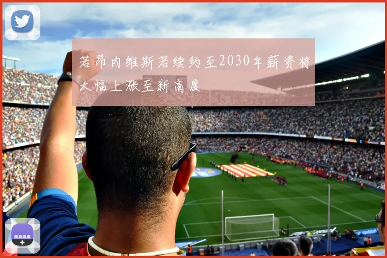 若昂内维斯若续约至2030年薪资将大幅上涨至新高度