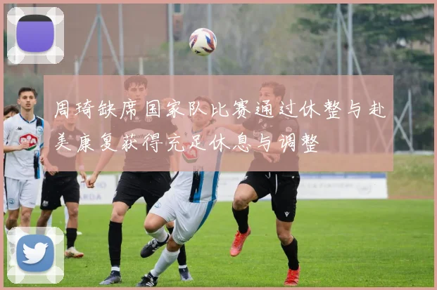 周琦缺席国家队比赛通过休整与赴美康复获得充足休息与调整