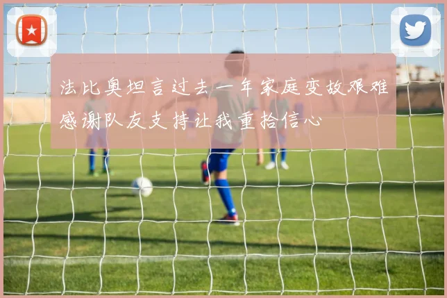 法比奥坦言过去一年家庭变故艰难感谢队友支持让我重拾信心
