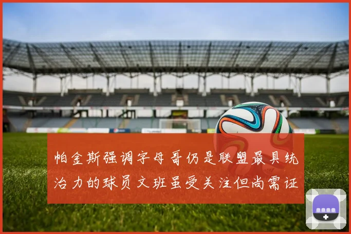 帕金斯强调字母哥仍是联盟最具统治力的球员文班虽受关注但尚需证明自己