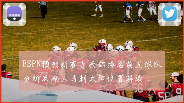 ESPN预测新赛季西部排名前五球队分析及湖人马刺太阳位置解读