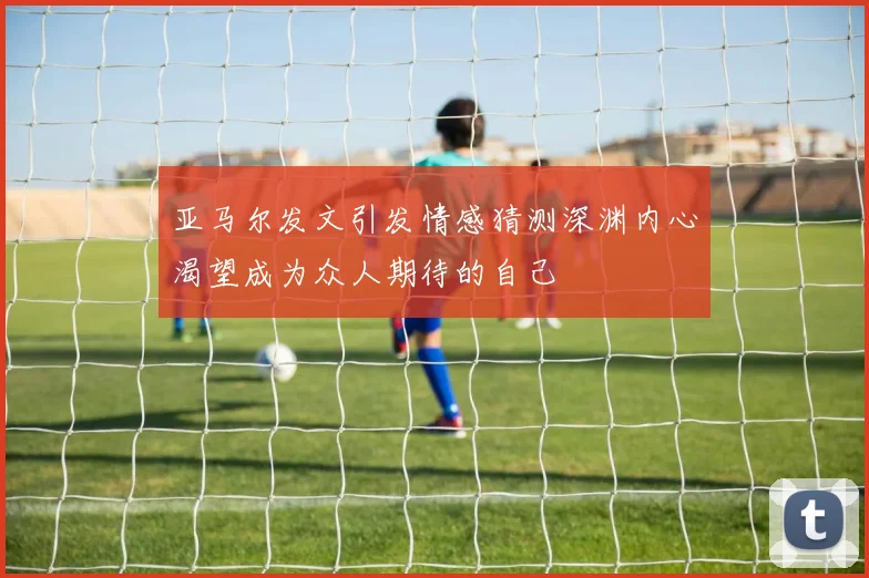 亚马尔发文引发情感猜测深渊内心渴望成为众人期待的自己