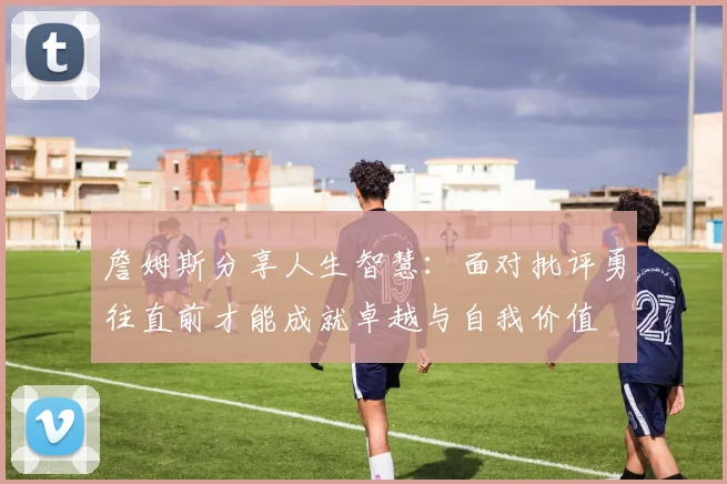 詹姆斯分享人生智慧：面对批评勇往直前才能成就卓越与自我价值