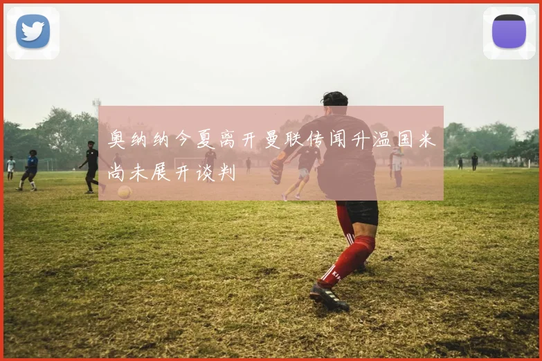 奥纳纳今夏离开曼联传闻升温国米尚未展开谈判