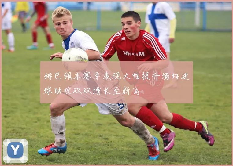 姆巴佩本赛季表现大幅提升场均进球助攻双双增长至新高