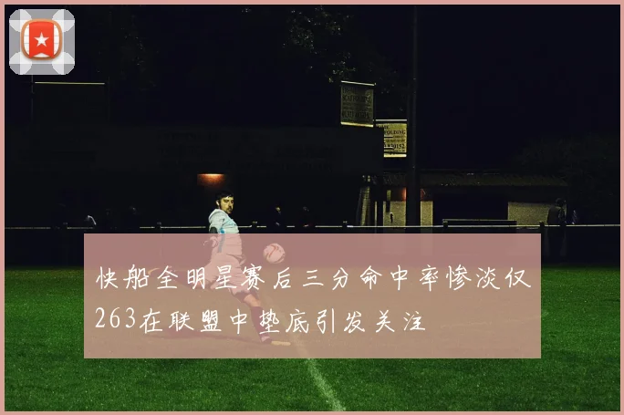 快船全明星赛后三分命中率惨淡仅263在联盟中垫底引发关注