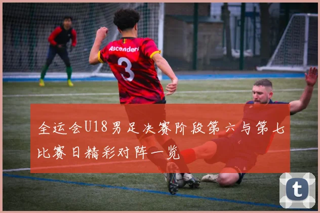全运会U18男足决赛阶段第六与第七比赛日精彩对阵一览