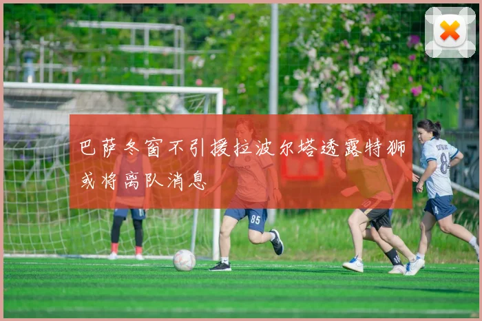 巴萨冬窗不引援拉波尔塔透露特狮或将离队消息