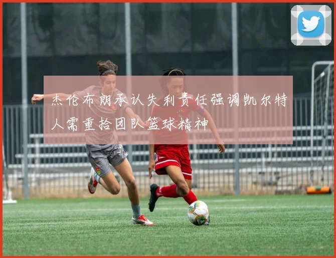 杰伦布朗承认失利责任强调凯尔特人需重拾团队篮球精神