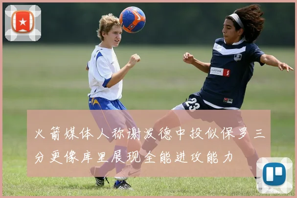 火箭媒体人称谢泼德中投似保罗三分更像库里展现全能进攻能力