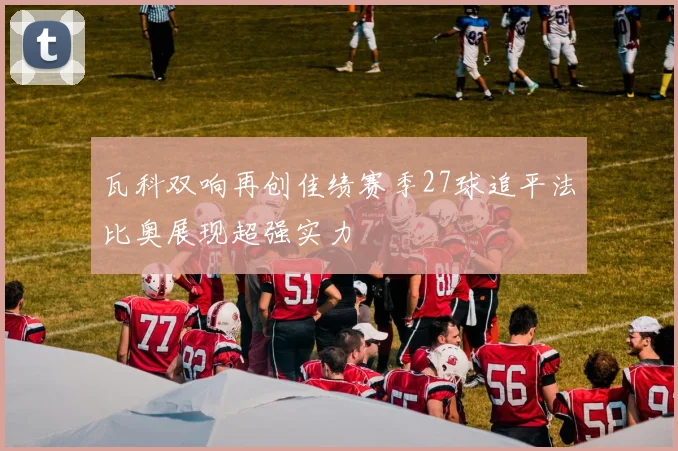 瓦科双响再创佳绩赛季27球追平法比奥展现超强实力