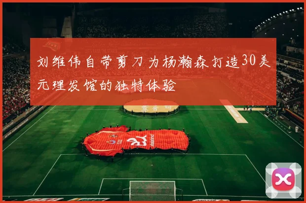 刘维伟自带剪刀为杨瀚森打造30美元理发馆的独特体验