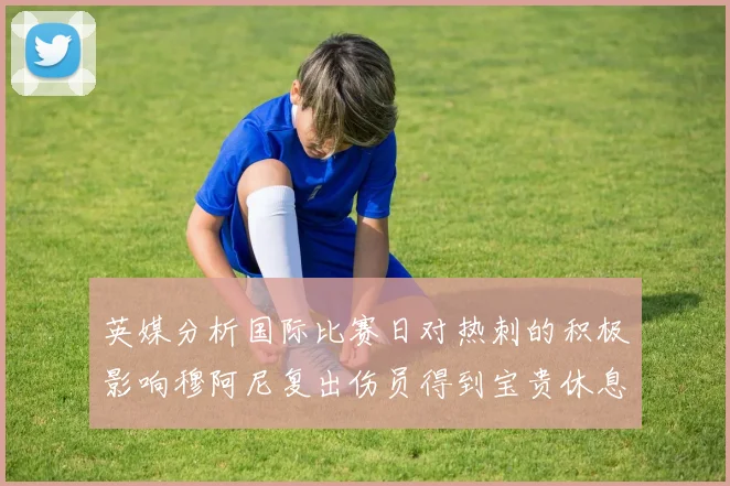英媒分析国际比赛日对热刺的积极影响穆阿尼复出伤员得到宝贵休息时间