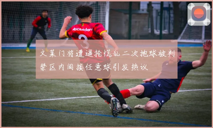 文莱门将遭逼抢慌乱二次抱球被判禁区内间接任意球引发热议