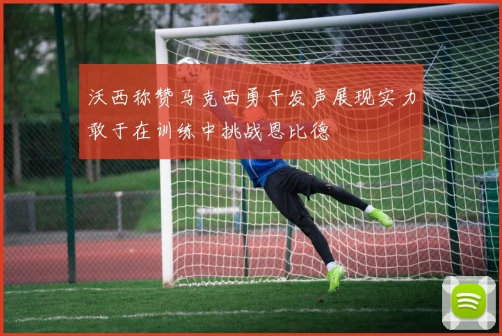 沃西称赞马克西勇于发声展现实力敢于在训练中挑战恩比德