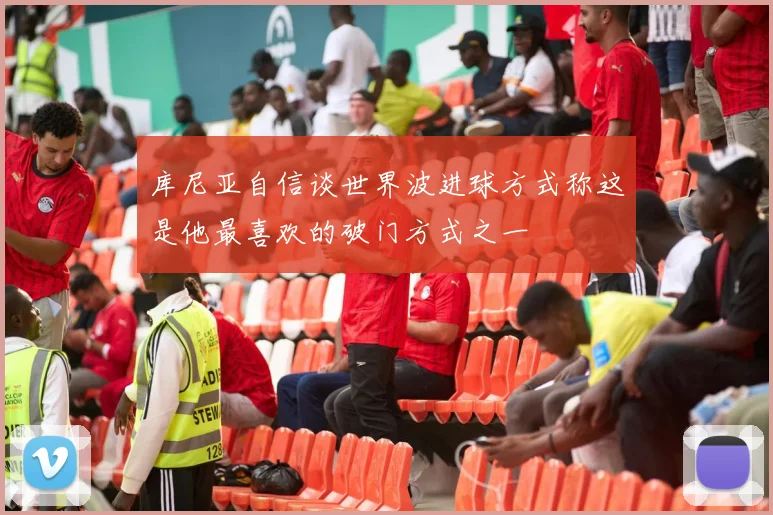 库尼亚自信谈世界波进球方式称这是他最喜欢的破门方式之一