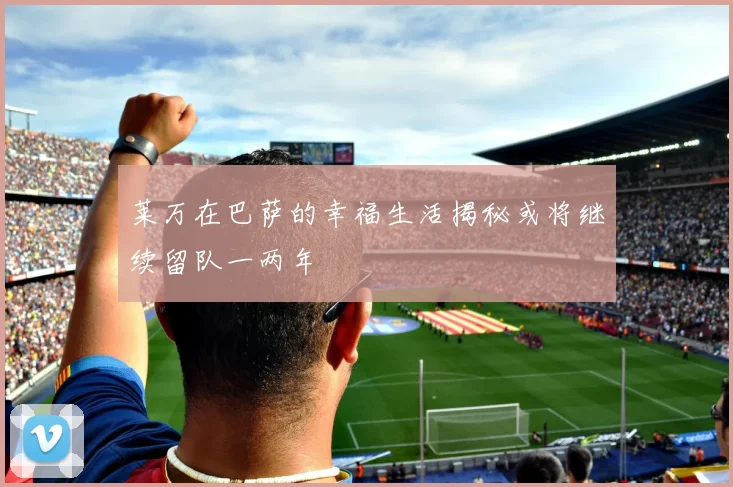 莱万在巴萨的幸福生活揭秘或将继续留队一两年