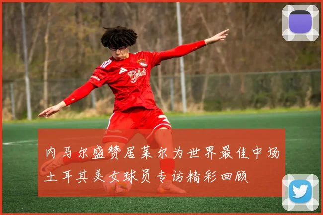 内马尔盛赞居莱尔为世界最佳中场土耳其美女球员专访精彩回顾