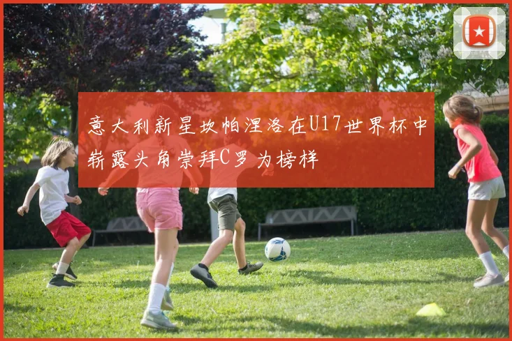 意大利新星坎帕涅洛在U17世界杯中崭露头角崇拜C罗为榜样