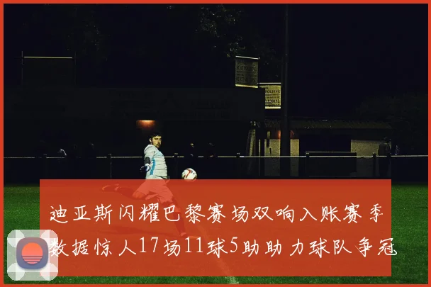 迪亚斯闪耀巴黎赛场双响入账赛季数据惊人17场11球5助助力球队争冠