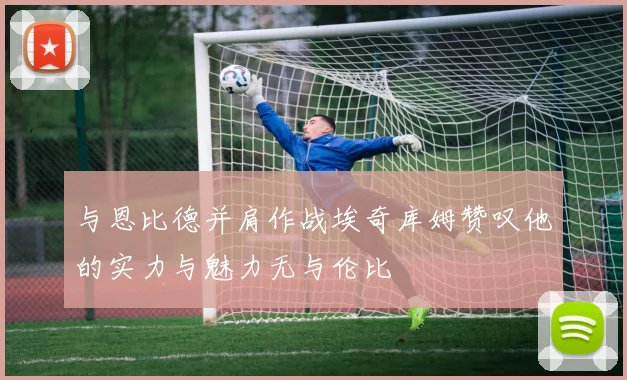 与恩比德并肩作战埃奇库姆赞叹他的实力与魅力无与伦比