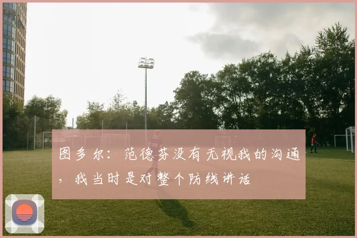 图多尔：范德芬没有无视我的沟通，我当时是对整个防线讲话
