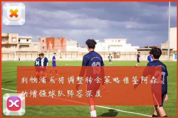 利物浦或将调整转会策略借鉴阿森纳增强球队阵容深度