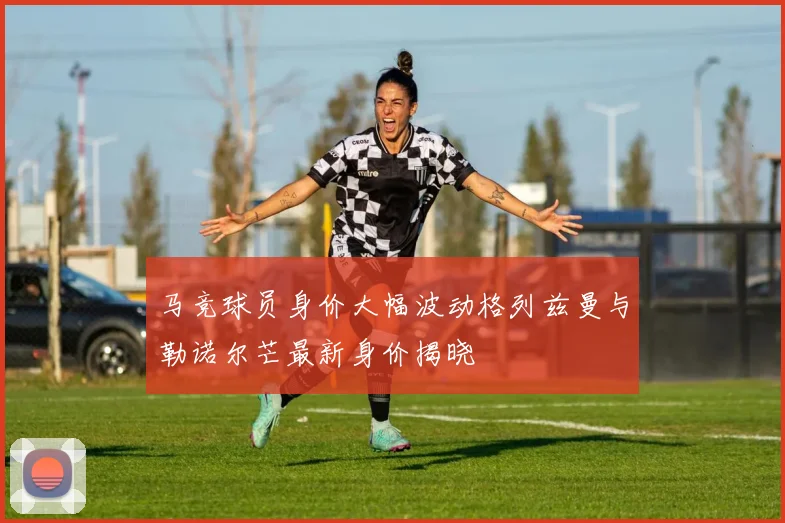 马竞球员身价大幅波动格列兹曼与勒诺尔芒最新身价揭晓