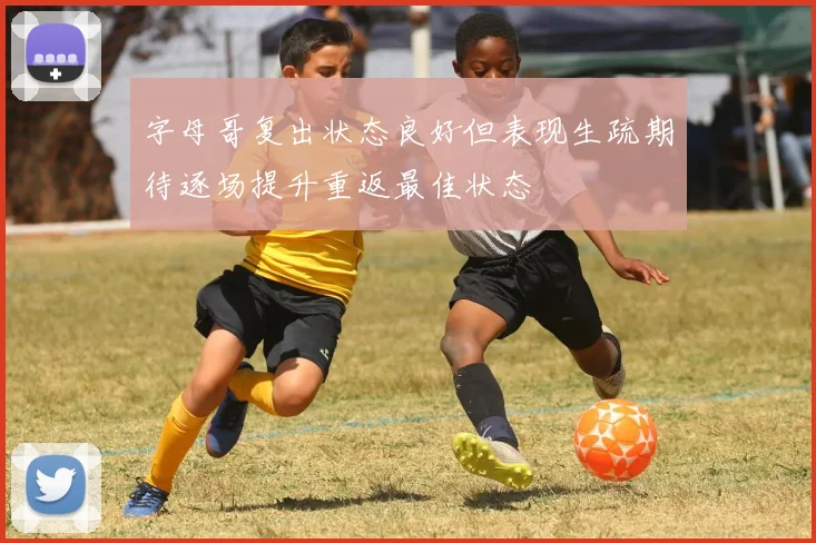 字母哥复出状态良好但表现生疏期待逐场提升重返最佳状态