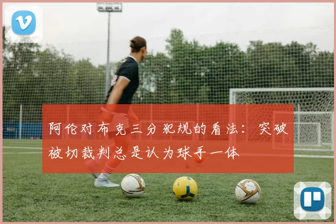 阿伦对布克三分犯规的看法：突破被切裁判总是认为球手一体