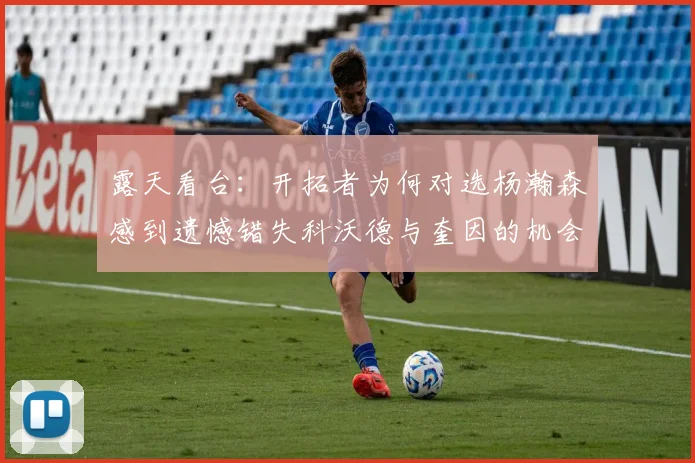 露天看台：开拓者为何对选杨瀚森感到遗憾错失科沃德与奎因的机会