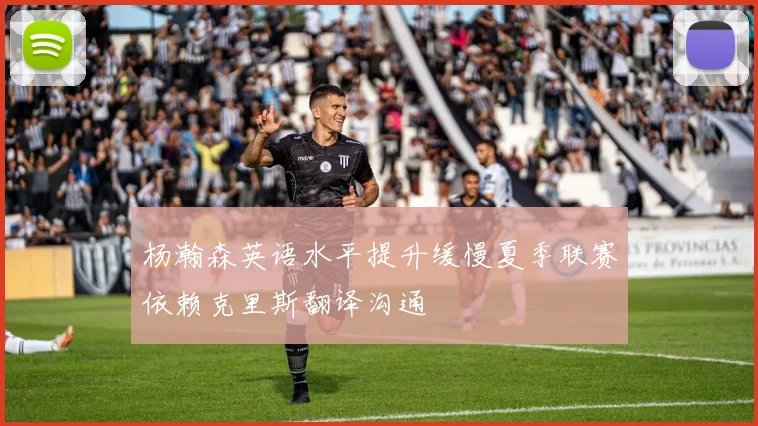 杨瀚森英语水平提升缓慢夏季联赛依赖克里斯翻译沟通