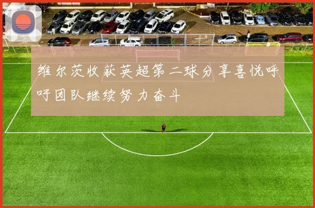 维尔茨收获英超第二球分享喜悦呼吁团队继续努力奋斗