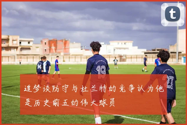 追梦谈防守与杜兰特的竞争认为他是历史前五的伟大球员