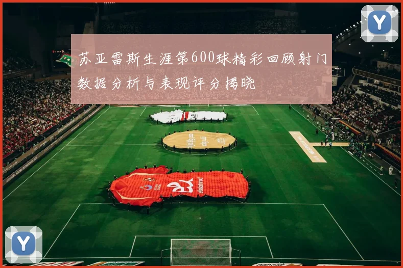 苏亚雷斯生涯第600球精彩回顾射门数据分析与表现评分揭晓